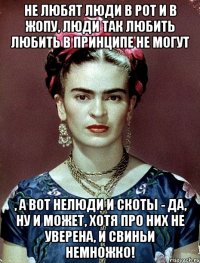 Не любят люди в рот и в жопу, люди так любить любить в принципе не могут , а вот нелюди и скоты - да, ну и может, хотя про них не уверена, и свиньи немножко!