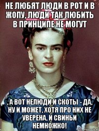 Не любят люди в рот и в жопу, люди так любить в принципе не могут , а вот нелюди и скоты - да, ну и может, хотя про них не уверена, и свиньи немножко!