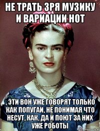 Не трать зря музику и вариации нот , эти вон уже говорят только как попугаи, не понимая что несут, как, да и поют за них уже роботы