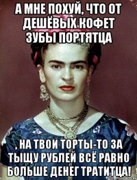 А мне похуй, что от дешёвых кофет зубы портятца , на твои торты-то за тыщу рублей всё равно больше денег тратитца!