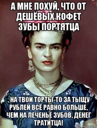 А мне похуй, что от дешёвых кофет зубы портятца , на твои торты-то за тыщу рублей всё равно больше, чем на леченье зубов, денег тратитца!