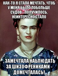 Как-то я стала мечтать, чтоб у меня было побольше судов - получилось, неинтересно стало , замечтала наблюдать за шизофрениками - домечталась!