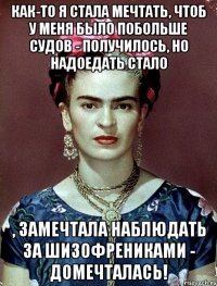 Как-то я стала мечтать, чтоб у меня было побольше судов - получилось, но надоедать стало , замечтала наблюдать за шизофрениками - домечталась!