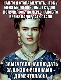 Как-то я стала мечтать, чтоб у меня было побольше судов - получилось, но через какое-то время надоедать стало , замечтала наблюдать за шизофрениками - домечталась!