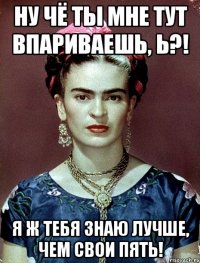 Ну чё ты мне тут впариваешь, Ь?! Я ж тебя знаю лучше, чем свои пять!