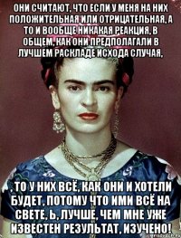 Они считают, что если у меня на них положительная или отрицательная, а то и вообще никакая реакция, в общем, как они предполагали в лучшем раскладе исхода случая, , то у них всё, как они и хотели будет, потому что ими всё на свете, Ь, лучше, чем мне уже известен результат, изучено!
