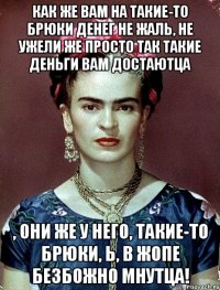 Как же вам на такие-то брюки денег не жаль, не ужели же просто так такие деньги вам достаютца , они же у него, такие-то брюки, Ь, в жопе безбожно мнутца!