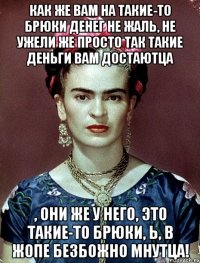 Как же вам на такие-то брюки денег не жаль, не ужели же просто так такие деньги вам достаютца , они же у него, это такие-то брюки, Ь, в жопе безбожно мнутца!