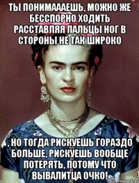 Ты понимаааешь, можно же бесспорно ходить расставляя пальцы ног в стороны не так широко , но тогда рискуешь гораздо больше, рискуешь вообще потерять, потому что вывалитца очко!