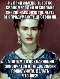 Ну придумаешь ты этих своих мелодий несколько сиксилиардов штук, через век придумают ещё стока же , а потом-то все вариации закончатся и тогда, скажи пожалуйста, делать что-же?!