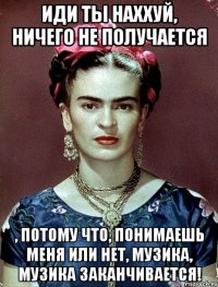 Иди ты наххуй, ничего не получается , потому что, понимаешь меня или нет, музика, музика заканчивается!