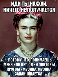 Иди ты наххуй, ничего не получается , потому что, понимаешь меня или нет, одни повторы кругом - музика, музика заканчивается!