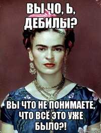 Вы чо, Ь, дебилы? Вы что не понимаете, что всё это уже было?!