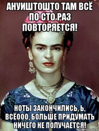 АНУИШТОШТО там всё по сто раз повторяется! Ноты закончились, Ь, всёооо, больше придумать ничего не получается!