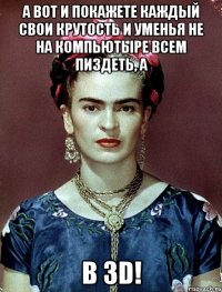 А вот и покажете каждый свои крутость и уменья не на компьютыре всем пиздеть, а в 3D!