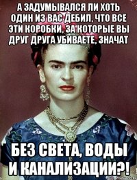 А задумывался ли хоть один из вас дебил, что все эти коробки, за которые вы друг друга убиваете, значат без света, воды и канализации?!