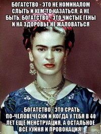 Богатство - это не номиналом слыть и кем-то казаться, а не быть, богатство - это чистые гены и на здоровье не жаловаться , богатство - это срать по-человечески и когда у тебя в 40 лет ещё менструация, а остальное всё хуйня и провокация!