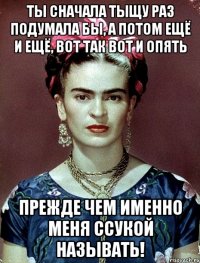 Ты сначала тыщу раз подумала бы, а потом ещё и ещё, вот так вот и опять прежде чем именно меня ссукой называть!