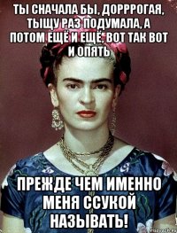 Ты сначала бы, дорррогая, тыщу раз подумала, а потом ещё и ещё, вот так вот и опять прежде чем именно меня ссукой называть!