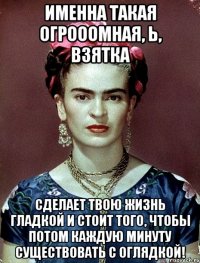 Именна такая огрооомная, Ь, взятка сделает твою жизнь гладкой и стоит того, чтобы потом каждую минуту существовать с оглядкой!
