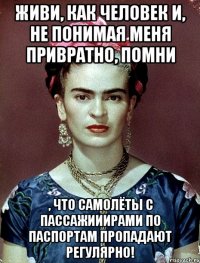 Живи, как человек и, не понимая меня привратно, помни , что самолёты с пассажииирами по паспортам пропадают регулярно!