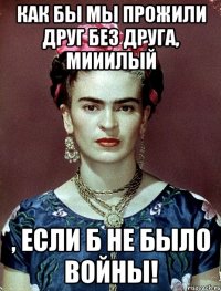 Как бы мы прожили друг без друга, мииилый , если б не было войны!