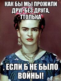 Как бы мы прожили друг без друга, ТТолька , если б не было войны!