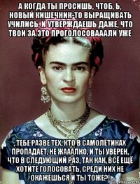 А когда ты просишь, чтоб, Ь, новый кишечник-то выращивать учились, и утверждаешь даже, что твои за это проголосовааали уже , тебе разве тех, кто в самолётиках пропадает, не жааалко, и ты уверен, что в следующий раз, так как, всё ещё хотите голосовать, среди них не окажешься и ты тоже?!