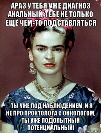 АРАЗ у тебя уже диагноз анальный, тебе не только ещё чем-то подставляться , ты уже под наблюдением, и я не про проктолога с онкологом, ты уже подопытный потенциальный!
