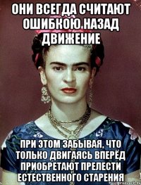 Они всегда считают ошибкою назад движение при этом забывая, что только двигаясь вперёд приобретают прелести естественного старения