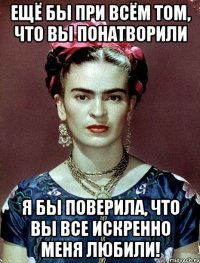 Ещё бы при всём том, что вы понатворили я бы поверила, что вы все искренно меня любили!