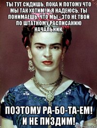 Ты тут сидишь, пока и потому что мы так хотим! И я надеюсь, ты понимаешь, что мы - это не твой по штатному расписанию начальник. Поэтому ра-бо-та-ем! И не пиздим!