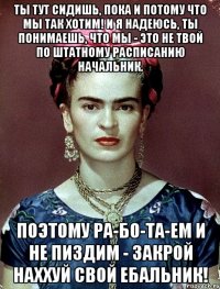 Ты тут сидишь, пока и потому что мы так хотим! И я надеюсь, ты понимаешь, что мы - это не твой по штатному расписанию начальник. Поэтому ра-бо-та-ем и не пиздим - закрой наххуй свой ебальник!