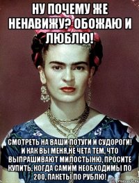 Ну почему же ненавижу? Обожаю и люблю! Смотреть на ваши потуги и судороги! И как вы меня,не чета тем, что выпрашивают милостыню, просите купить, когда самим необходимы по 200, пакеты по рублю!