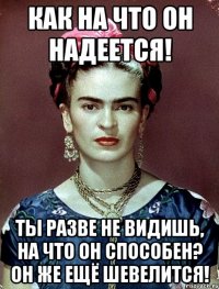 Как на что он надеется! Ты разве не видишь, на что он способен? Он же ещё шевелится!