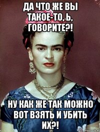 Да что же вы такое-то, Ь, говорите?! Ну как же так можно вот взять и убить их?!