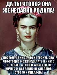 Да ты чтооо? Она же недавно родила! Поэтому её ни за что не тронут, она что-угодно может сделать и никто не узнает, а если и узнает ей то ничего ж всё равно не сделают, отто го и сдела-ла!