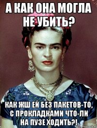 А как она могла не убить? Как жш ей без пакетов-то, с прокладками что-ли на пузе ходить?!