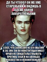 Да ты чтооо? Он же уже старенький и видишь в одёже какой аккуратненький А всё, что записано из его жызни в 3D, ему, он по конституцьи имеет праву не свидетельствывать противь себя и на авокаду, неизвестно и непонятненько!