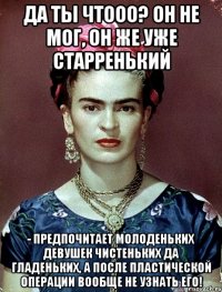 Да ты чтооо? Он не мог, он же уже старренький - предпочитает молоденьких девушек чистеньких да гладеньких, а после пластической операции вообще не узнать его!