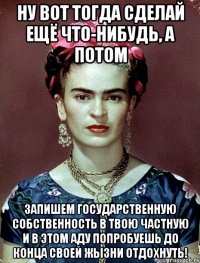 Ну вот тогда сделай ещё что-нибудь, а потом запишем государственную собственность в твою частную и в этом аду попробуешь до конца своей жызни отдохнуть!