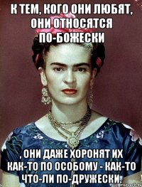 К тем, кого они любят, они относятся по-божески , они даже хоронят их как-то по особому - как-то что-ли по-дружески.