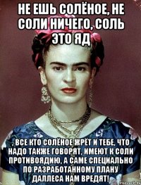 Не ешь солёное, не соли ничего, соль это яд , все кто солёное жрёт и тебе, что надо также говорят, имеют к соли противоядию, а саме специально по разработанному плану Даллеса нам вредят!