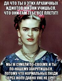 Да что ты у этих архаичных идиотов жизни учишься, что они там тебе всё плетут! Мы ж сумели по-своему, и ты по-нашему закрутишься, потому что нормальные люди через жопу давно уже не срут!