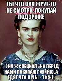 Ты что они жрут-то не смотри, покупай подороже , они ж специально перед нами покупают хуйню, а едят что и мы - то же.