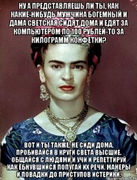 Ну а представляешь ли ты, как какие-нибудь мужчина богемный и дама светская сидят дома и едят за компьютером по 100 рублей-то за килограмм конфетки? Вот и ты также, не сиди дома, пробивайся в круги света высшие, общайся с людями и учи и репеттируй как ёбнувшийся попугай их речи, манеры и повадки до приступов истерики.