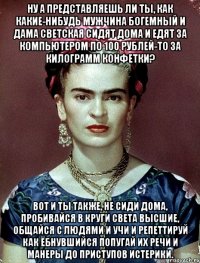Ну а представляешь ли ты, как какие-нибудь мужчина богемный и дама светская сидят дома и едят за компьютером по 100 рублей-то за килограмм конфетки? Вот и ты также, не сиди дома, пробивайся в круги света высшие, общайся с людями и учи и репеттируй как ёбнувшийся попугай их речи и манеры до приступов истерики.