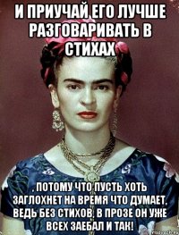 И приучай его лучше разговаривать в стихах , потому что пусть хоть заглохнет на время что думает, ведь без стихов, в прозе он уже всех заебал и так!