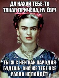 Да нахуй тебе-то такая причёка, ну ЁВР! Ты ж с ней как пародия будешь, она же тебе всё равно не пойдёт!