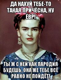 Да нахуй тебе-то такая причёска, ну ЁВР! Ты ж с ней как пародия будешь, она же тебе всё равно не пойдёт!